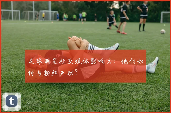足球明星社交媒体影响力:他们如何与粉丝互动?