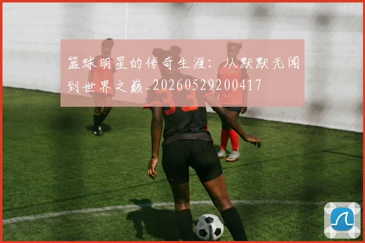 篮球明星的传奇生涯：从默默无闻到世界之巅_20260529200417