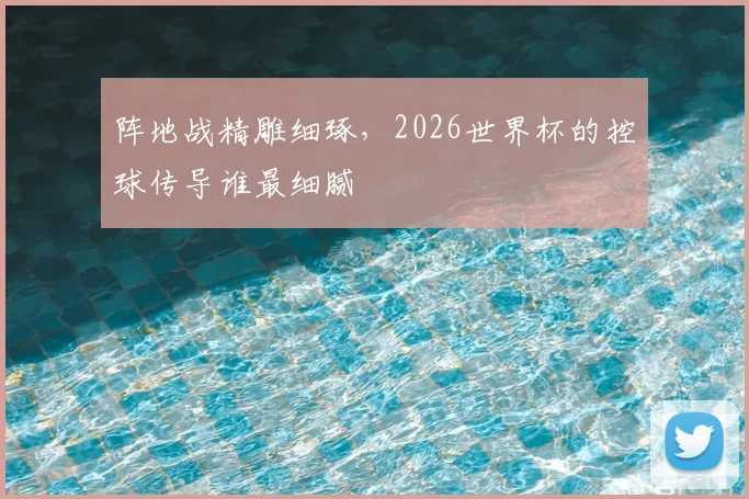 阵地战精雕细琢,2026世界杯的控球传导谁最细腻