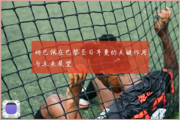 姆巴佩在巴黎圣日耳曼的关键作用与未来展望
