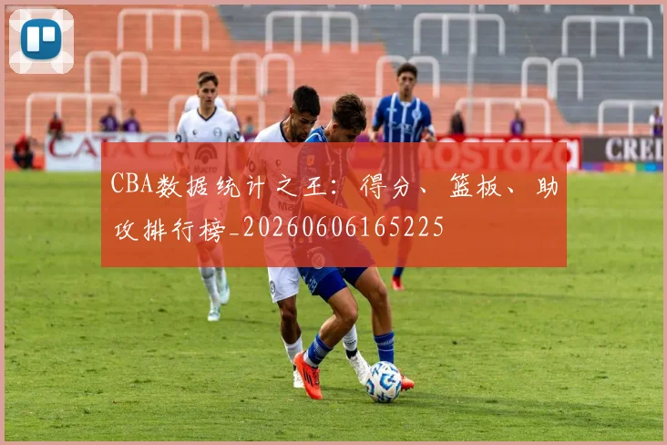 CBA数据统计之王:得分、篮板、助攻排行榜_20260606165225