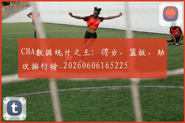 CBA数据统计之王:得分、篮板、助攻排行榜_20260606165225