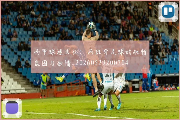 西甲球迷文化：西班牙足球的独特氛围与激情_20260529200704