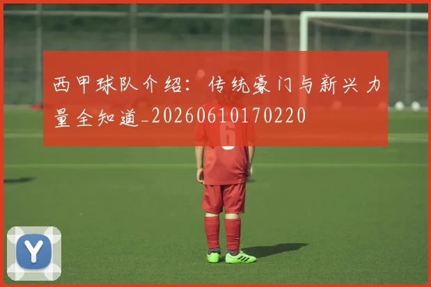 西甲球队介绍：传统豪门与新兴力量全知道_20260610170220