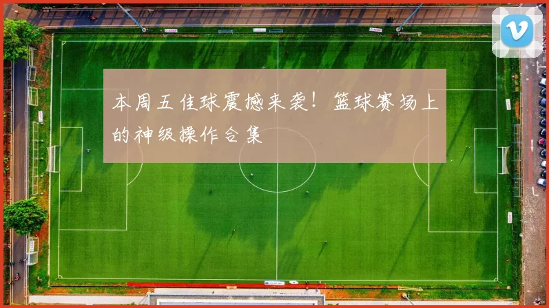 本周五佳球震撼来袭！篮球赛场上的神级操作合集