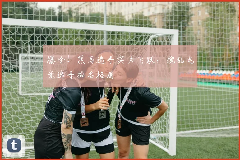 爆冷！黑马选手实力飞跃，搅乱电竞选手排名格局
