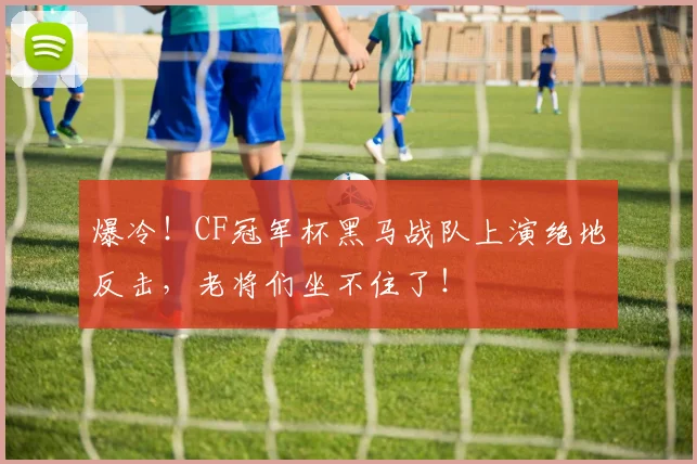 爆冷！CF冠军杯黑马战队上演绝地反击，老将们坐不住了！